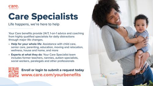 Care Specialists Life happens, we're here to help Your Care benefits provide 24/7, 1-on-1 advice and coaching from highly qualified specialists for daily distractions through major life changes. Help for your whole life: Assistance with child care, senior care, parenting, education, moving and relocation, wellness, house and home, and more Enroll or login to submit a request today www.care.com/yourbenefits